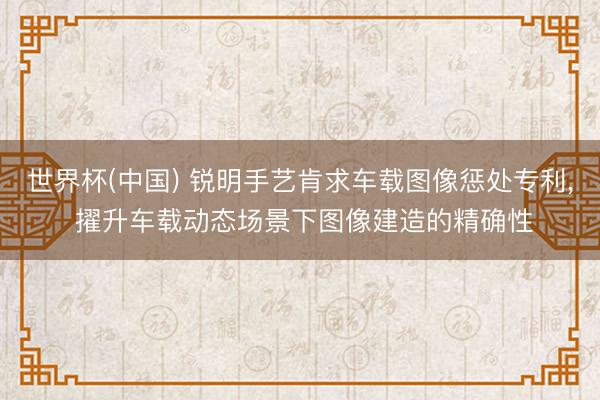 世界杯(中国) 锐明手艺肯求车载图像惩处专利， 擢升车载动态场景下图像建造的精确性