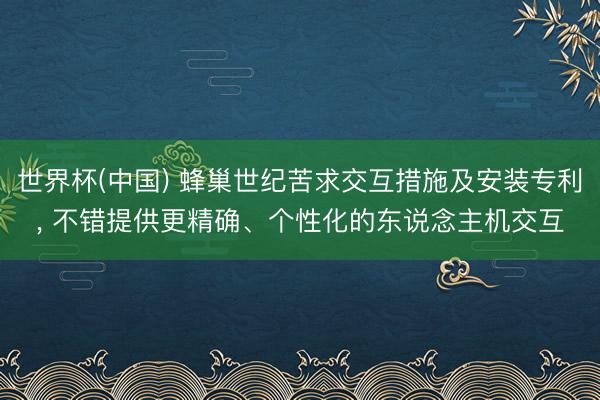 世界杯(中国) 蜂巢世纪苦求交互措施及安装专利， 不错提供更精确、个性化的东说念主机交互