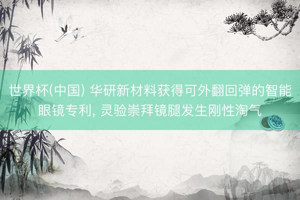 世界杯(中国) 华研新材料获得可外翻回弹的智能眼镜专利， 灵验崇拜镜腿发生刚性淘气