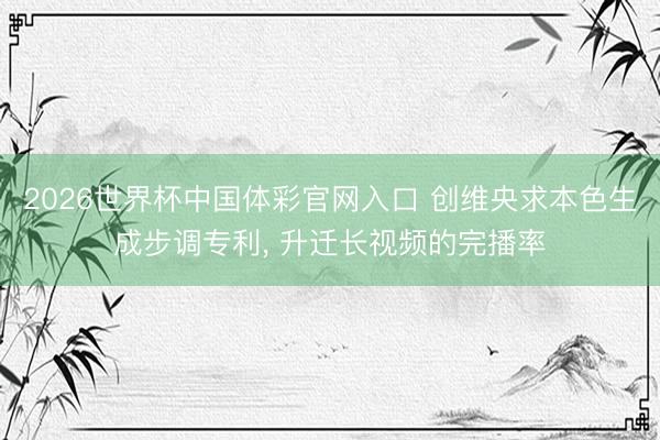 2026世界杯中国体彩官网入口 创维央求本色生成步调专利， 升迁长视频的完播率