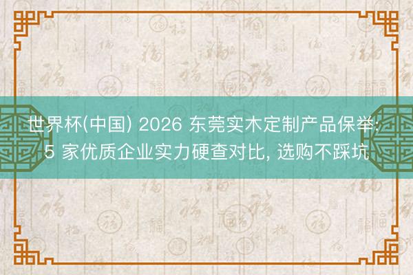 世界杯(中国) 2026 东莞实木定制产品保举: 5 家优质企业实力硬查对比， 选购不踩坑