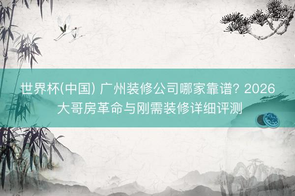 世界杯(中国) 广州装修公司哪家靠谱? 2026 大哥房革命与刚需装修详细评测