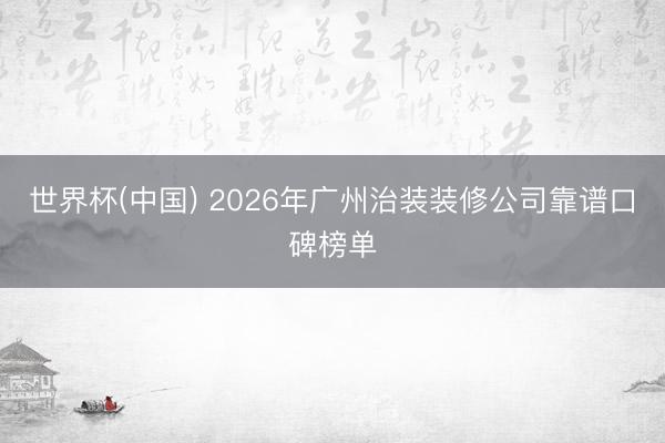 世界杯(中国) 2026年广州治装装修公司靠谱口碑榜单