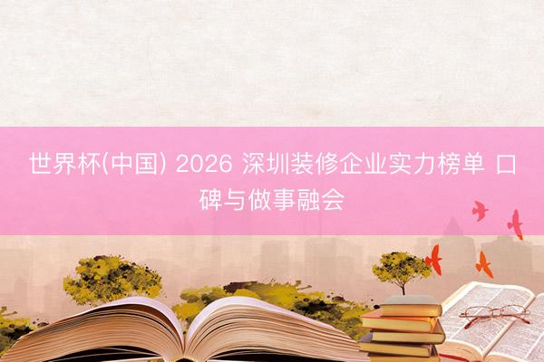 世界杯(中国) 2026 深圳装修企业实力榜单 口碑与做事融会