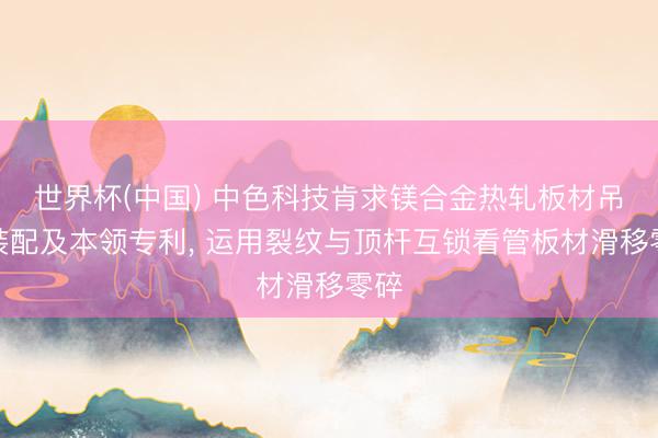 世界杯(中国) 中色科技肯求镁合金热轧板材吊运装配及本领专利， 运用裂纹与顶杆互锁看管板材滑移零碎