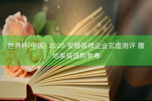 世界杯(中国) 2026 安顺装修企业玄虚测评 腹地家装选购参考