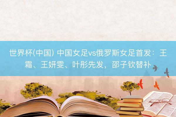 世界杯(中国) 中国女足vs俄罗斯女足首发:王霜、王妍雯、叶彤先发,邵子钦替补