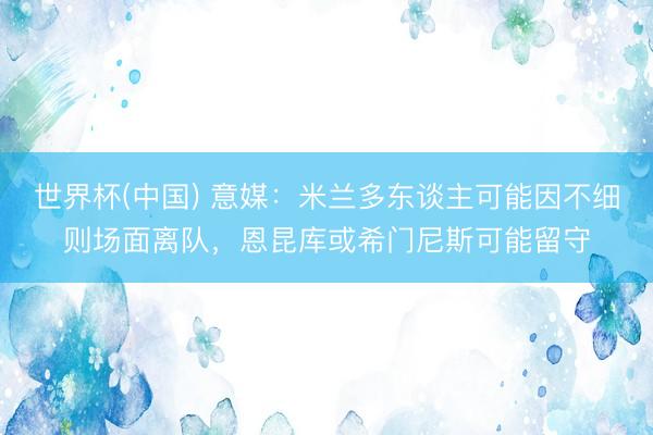 世界杯(中国) 意媒：米兰多东谈主可能因不细则场面离队，恩昆库或希门尼斯可能留守