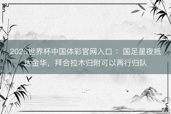 2026世界杯中国体彩官网入口 ：国足星夜抵达金华，拜合拉木归附可以再行归队