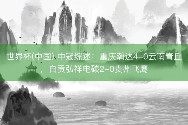 世界杯(中国) 中冠综述：重庆瀚达4-0云南青丘，自贡弘祥电碳2-0贵州飞鹰