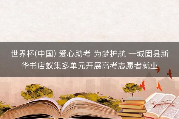 世界杯(中国) 爱心助考 为梦护航 —城固县新华书店蚁集多单元开展高考志愿者就业