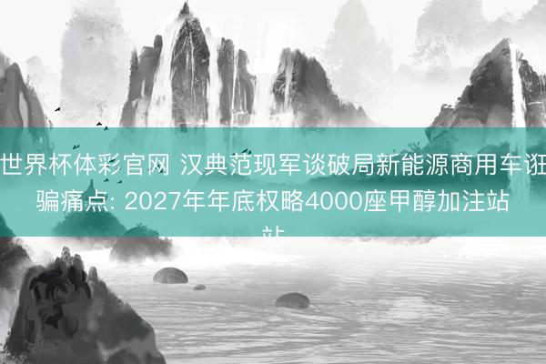 世界杯体彩官网 汉典范现军谈破局新能源商用车诳骗痛点: 2027年年底权略4000座甲醇加注站