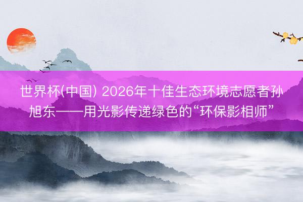 世界杯(中国) 2026年十佳生态环境志愿者孙旭东——用光影传递绿色的“环保影相师”