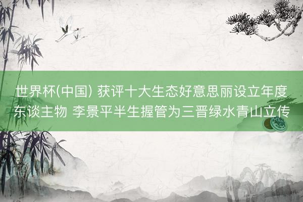 世界杯(中国) 获评十大生态好意思丽设立年度东谈主物 李景平半生握管为三晋绿水青山立传
