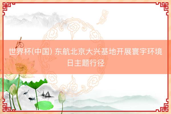 世界杯(中国) 东航北京大兴基地开展寰宇环境日主题行径