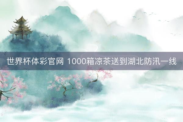 世界杯体彩官网 1000箱凉茶送到湖北防汛一线