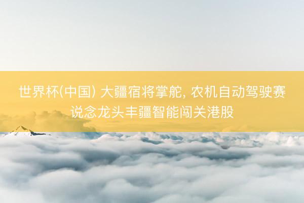 世界杯(中国) 大疆宿将掌舵， 农机自动驾驶赛说念龙头丰疆智能闯关港股