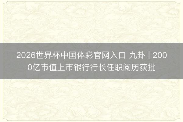 2026世界杯中国体彩官网入口 九卦 | 2000亿市值上市银行行长任职阅历获批