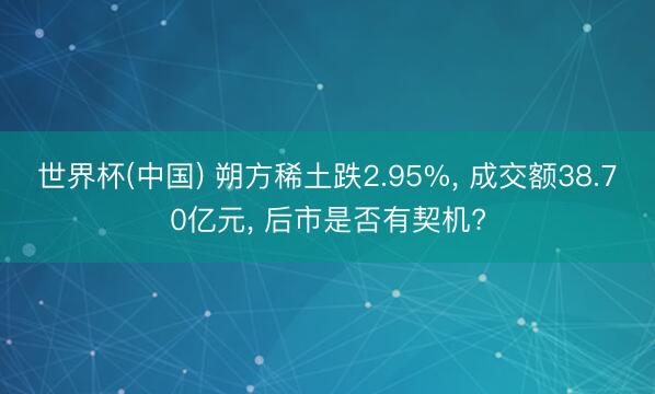世界杯(中国) 朔方稀土跌2.95%， 成交额38.70亿元， 后市是否有契机?