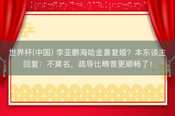 世界杯(中国) 李亚鹏海哈金喜复婚？本东谈主回复：不莫名，疏导比畴昔更顺畅了！