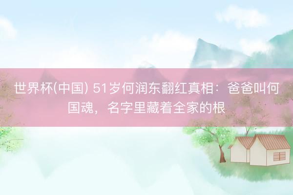 世界杯(中国) 51岁何润东翻红真相：爸爸叫何国魂，名字里藏着全家的根