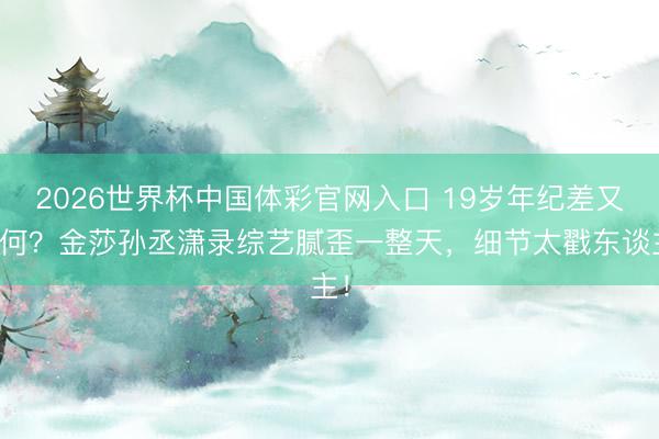 2026世界杯中国体彩官网入口 19岁年纪差又若何？金莎孙丞潇录综艺腻歪一整天，细节太戳东谈主！