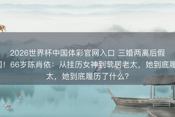 2026世界杯中国体彩官网入口 三婚两离后假寓好意思国！66岁陈肖依：从挂历女神到茕居老太，她到底履历了什么？