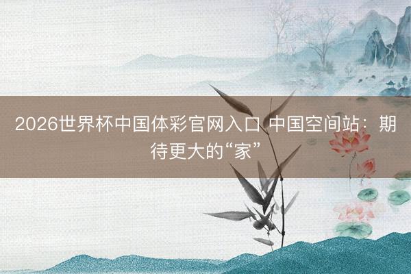 2026世界杯中国体彩官网入口 中国空间站：期待更大的“家”