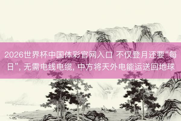 2026世界杯中国体彩官网入口 不仅登月还要“每日”， 无需电线电缆， 中方将天外电能运送回地球