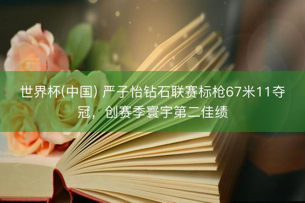 世界杯(中国) 严子怡钻石联赛标枪67米11夺冠，创赛季寰宇第二佳绩