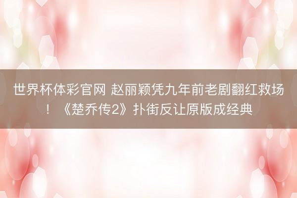 世界杯体彩官网 赵丽颖凭九年前老剧翻红救场！《楚乔传2》扑街反让原版成经典
