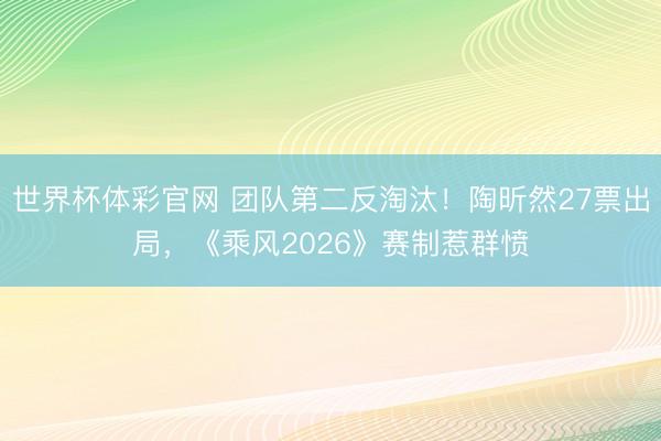 世界杯体彩官网 团队第二反淘汰！陶昕然27票出局，《乘风2026》赛制惹群愤