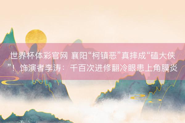 世界杯体彩官网 襄阳“柯镇恶”真摔成“磕大侠”！饰演者李涛：千百次进修翻冷眼患上角膜炎