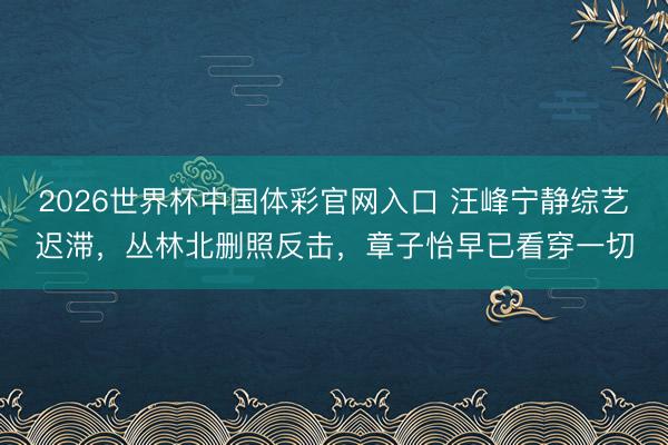 2026世界杯中国体彩官网入口 汪峰宁静综艺迟滞，丛林北删照反击，章子怡早已看穿一切