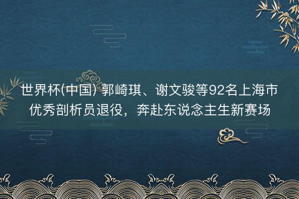 世界杯(中国) 郭崎琪、谢文骏等92名上海市优秀剖析员退役，奔赴东说念主生新赛场