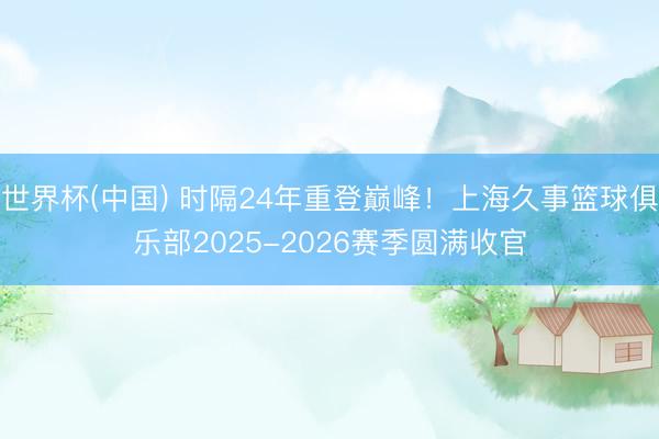 世界杯(中国) 时隔24年重登巅峰！上海久事篮球俱乐部2025-2026赛季圆满收官