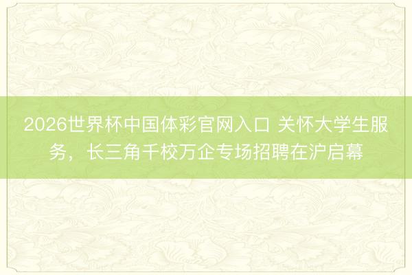 2026世界杯中国体彩官网入口 关怀大学生服务，长三角千校万企专场招聘在沪启幕