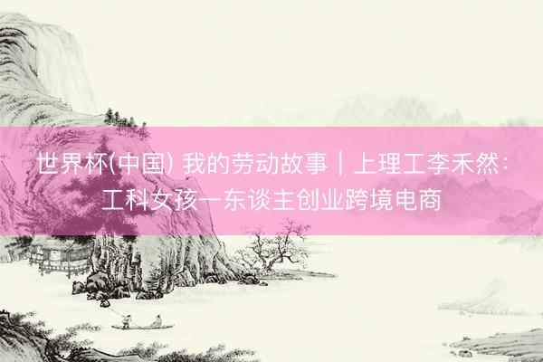世界杯(中国) 我的劳动故事｜上理工李禾然：工科女孩一东谈主创业跨境电商