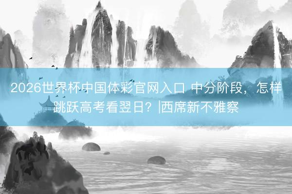 2026世界杯中国体彩官网入口 中分阶段，怎样跳跃高考看翌日？|西席新不雅察