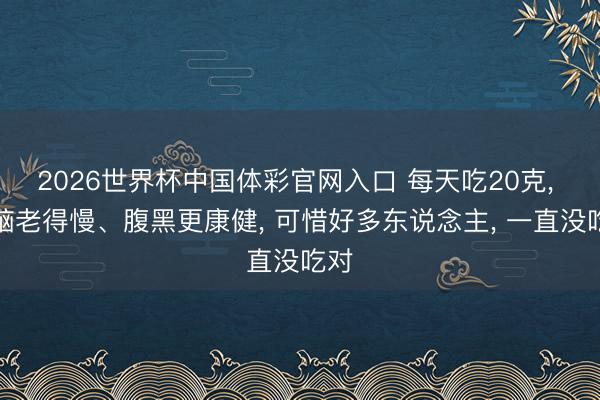 2026世界杯中国体彩官网入口 每天吃20克， 大脑老得慢、腹黑更康健， 可惜好多东说念主， 一直没吃对