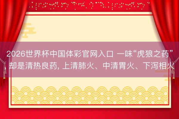 2026世界杯中国体彩官网入口 一味“虎狼之药”， 却是清热良药， 上清肺火、中清胃火、下泻相火