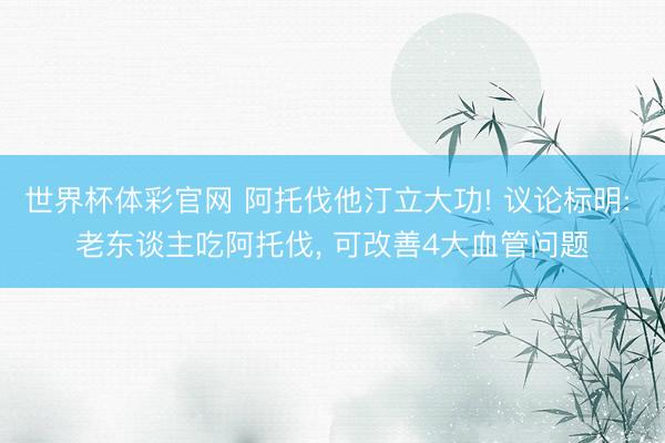 世界杯体彩官网 阿托伐他汀立大功! 议论标明: 老东谈主吃阿托伐， 可改善4大血管问题