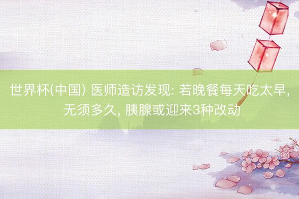 世界杯(中国) 医师造访发现: 若晚餐每天吃太早， 无须多久， 胰腺或迎来3种改动