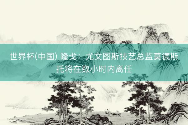 世界杯(中国) 隆戈：尤文图斯技艺总监莫德斯托将在数小时内离任