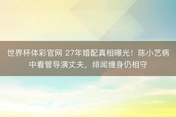世界杯体彩官网 27年婚配真相曝光!陈小艺病中看管导演丈夫,绯闻缠身仍相守