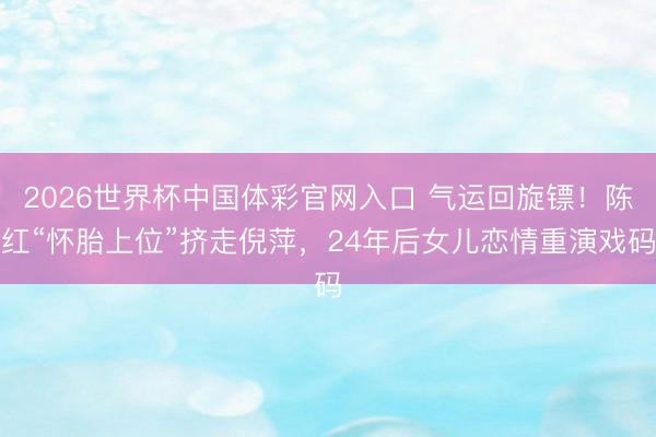 2026世界杯中国体彩官网入口 气运回旋镖！陈红“怀胎上位”挤走倪萍，24年后女儿恋情重演戏码