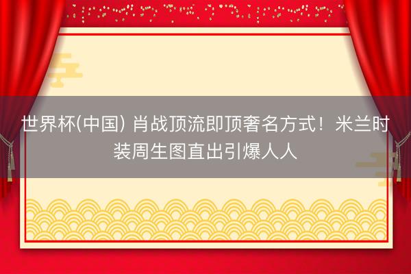 世界杯(中国) 肖战顶流即顶奢名方式！米兰时装周生图直出引爆人人