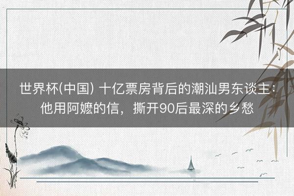 世界杯(中国) 十亿票房背后的潮汕男东谈主：他用阿嬷的信，撕开90后最深的乡愁