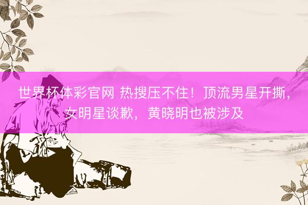 世界杯体彩官网 热搜压不住！顶流男星开撕，女明星谈歉，黄晓明也被涉及