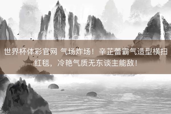 世界杯体彩官网 气场炸场！辛芷蕾霸气造型横扫红毯，冷艳气质无东谈主能敌！
